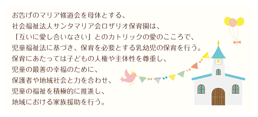 お告げのマリア修道会を母体とする、 
社会福祉法人サンタマリア会ロザリオ保育園は、 
「互いに愛し合いなさい」とのカトリック愛のこころで、 
児童福祉法に基づき、保育を必要とする乳幼児の保育を行う。 
保育にあたっては子どもの人権や主体性を尊重し、 
児童の最善の幸福のために、保護者や地域社会と力を合わせ、 
児童の福祉を積極的に推進し、地域における家族援助を行う。